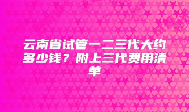 云南省试管一二三代大约多少钱？附上三代费用清单