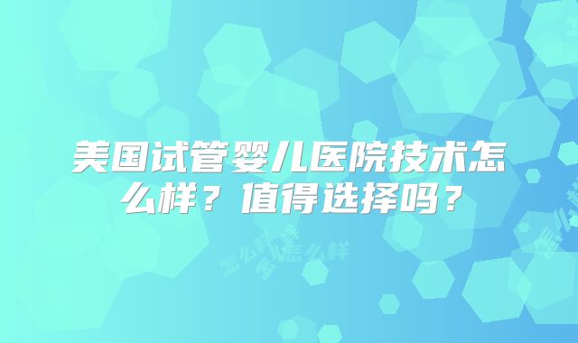 美国试管婴儿医院技术怎么样？值得选择吗？