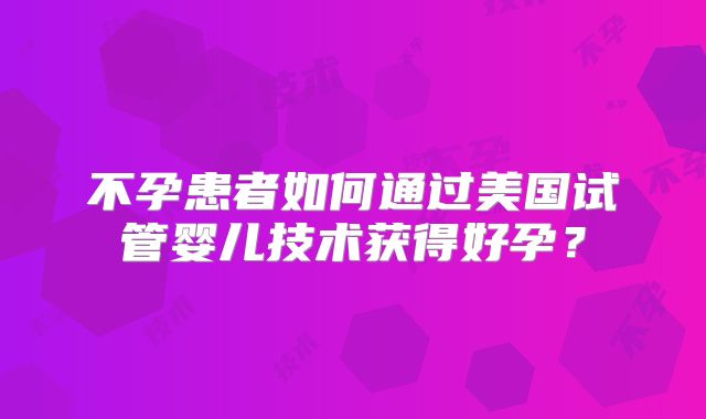 不孕患者如何通过美国试管婴儿技术获得好孕？