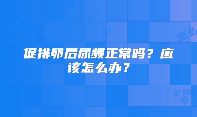 促排卵后尿频正常吗?应该怎么办?