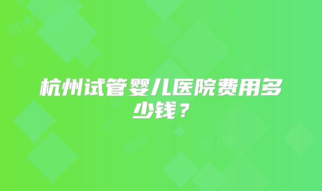 杭州试管婴儿医院费用多少钱？