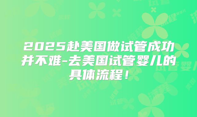 2025赴美国做试管成功并不难-去美国试管婴儿的具体流程！