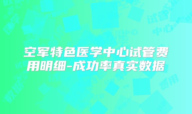 空军特色医学中心试管费用明细-成功率真实数据