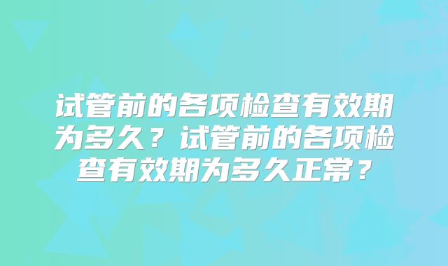 试管前的各项检查有效期为多久？试管前的各项检查有效期为多久正常？