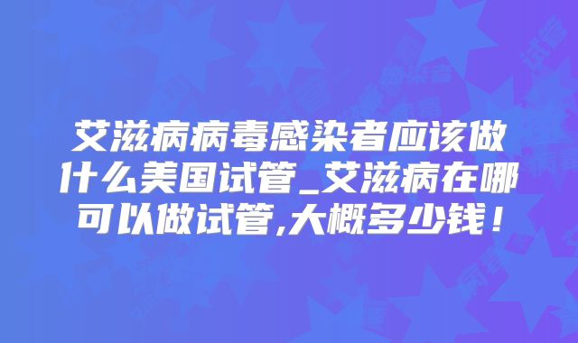 艾滋病病毒感染者应该做什么美国试管_艾滋病在哪可以做试管,大概多少钱！