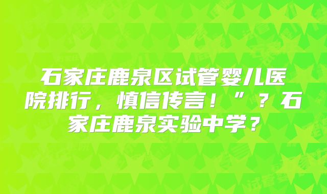 石家庄鹿泉区试管婴儿医院排行，慎信传言！”？石家庄鹿泉实验中学？