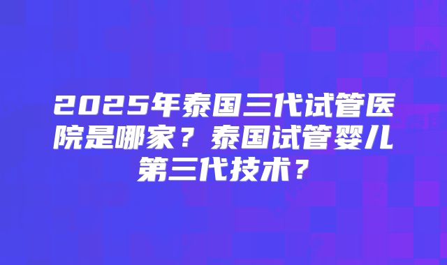 2025年泰国三代试管医院是哪家？泰国试管婴儿第三代技术？