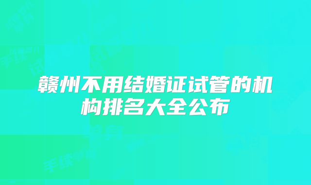 赣州不用结婚证试管的机构排名大全公布
