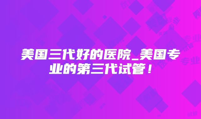 美国三代好的医院_美国专业的第三代试管！