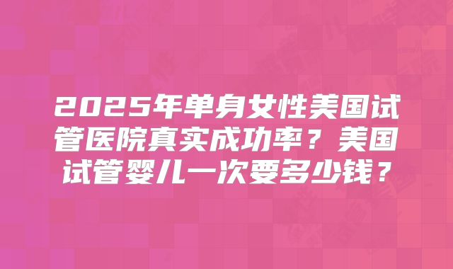 2025年单身女性美国试管医院真实成功率？美国试管婴儿一次要多少钱？