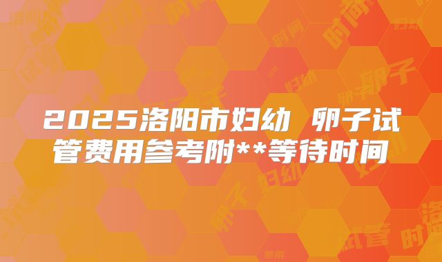 2025洛阳市妇幼 卵子试管费用参考附**等待时间