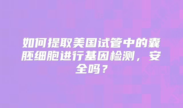 如何提取美国试管中的囊胚细胞进行基因检测，安全吗？