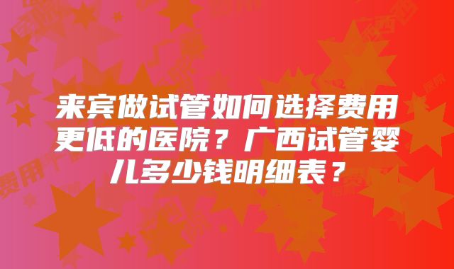 来宾做试管如何选择费用更低的医院？广西试管婴儿多少钱明细表？