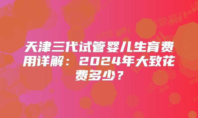 天津三代试管婴儿生育费用详解：2024年大致花费多少？