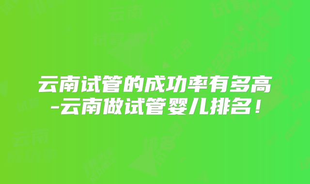 云南试管的成功率有多高-云南做试管婴儿排名！