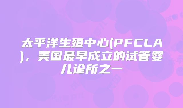 太平洋生殖中心(PFCLA)，美国最早成立的试管婴儿诊所之一