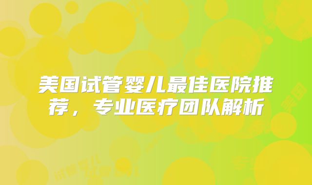 美国试管婴儿最佳医院推荐，专业医疗团队解析