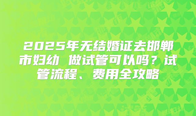 2025年无结婚证去邯郸市妇幼 做试管可以吗?试管流程、费用全攻略
