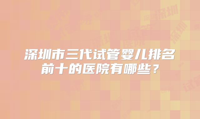 深圳市三代试管婴儿排名前十的医院有哪些？