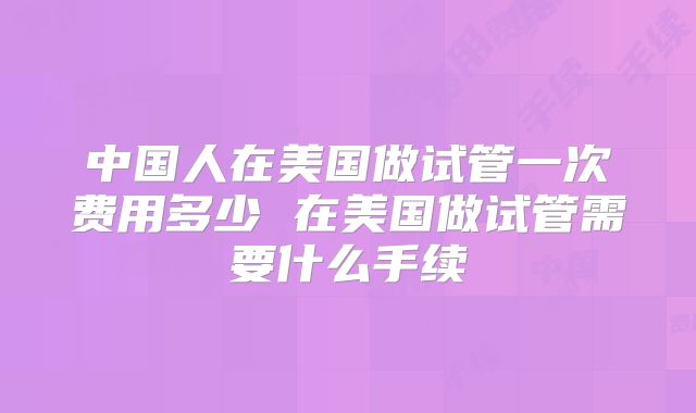 中国人在美国做试管一次费用多少 在美国做试管需要什么手续