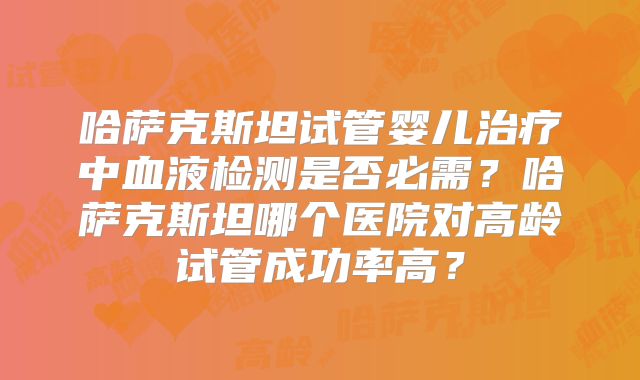 哈萨克斯坦试管婴儿治疗中血液检测是否必需？哈萨克斯坦哪个医院对高龄试管成功率高？