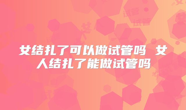 女结扎了可以做试管吗 女人结扎了能做试管吗