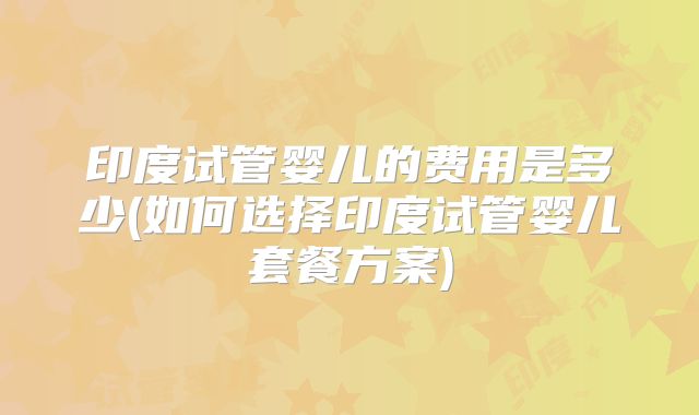 印度试管婴儿的费用是多少(如何选择印度试管婴儿套餐方案)