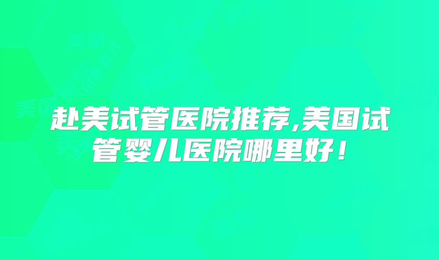 赴美试管医院推荐,美国试管婴儿医院哪里好！