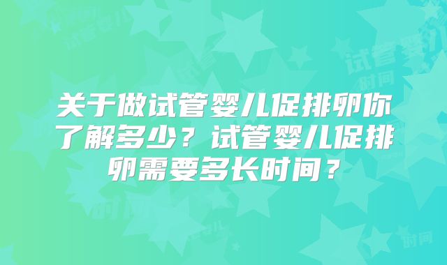 关于做试管婴儿促排卵你了解多少？试管婴儿促排卵需要多长时间？