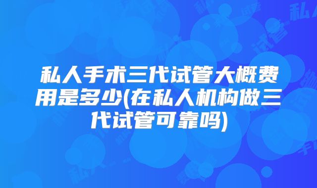 私人手术三代试管大概费用是多少(在私人机构做三代试管可靠吗)
