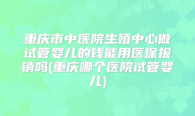 重庆市中医院生殖中心做试管婴儿的钱能用医保报销吗(重庆哪个医院试管婴儿)