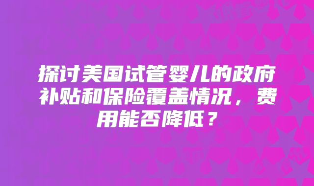 探讨美国试管婴儿的政府补贴和保险覆盖情况，费用能否降低？
