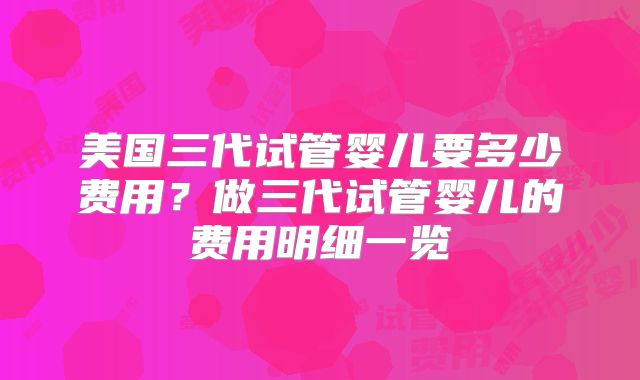 美国三代试管婴儿要多少费用？做三代试管婴儿的费用明细一览