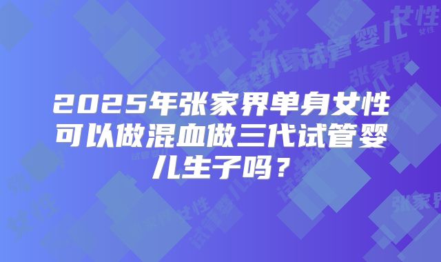 2025年张家界单身女性可以做混血做三代试管婴儿生子吗？