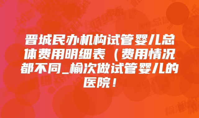 晋城民办机构试管婴儿总体费用明细表（费用情况都不同_榆次做试管婴儿的医院！