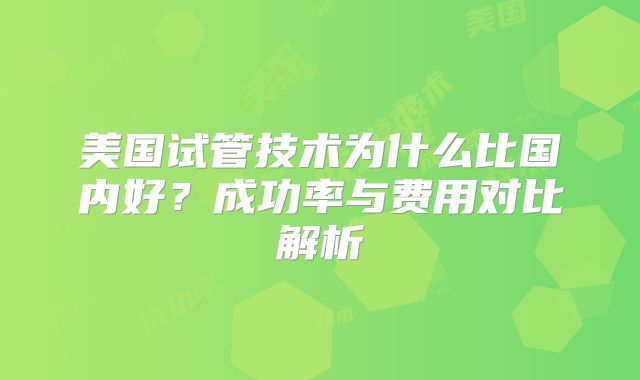 美国试管技术为什么比国内好？成功率与费用对比解析