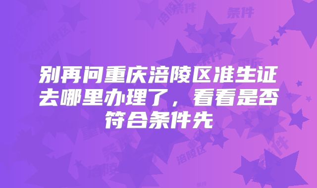别再问重庆涪陵区准生证去哪里办理了,看看是否符合条件先