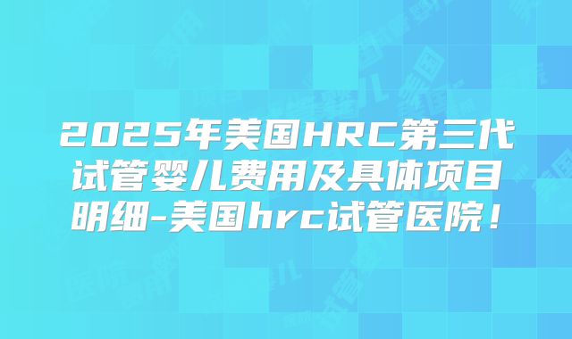 2025年美国HRC第三代试管婴儿费用及具体项目明细-美国hrc试管医院！