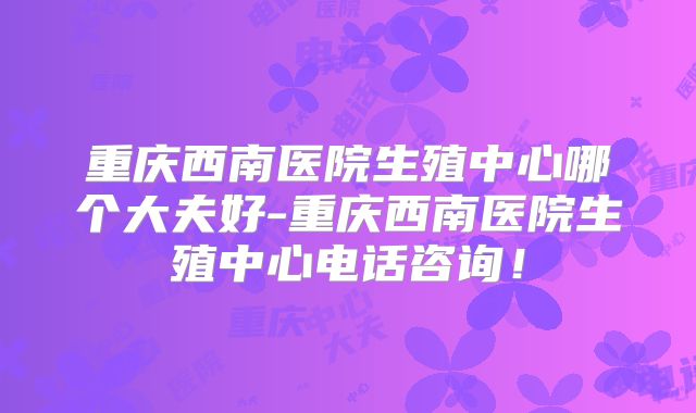 重庆西南医院生殖中心哪个大夫好-重庆西南医院生殖中心电话咨询！