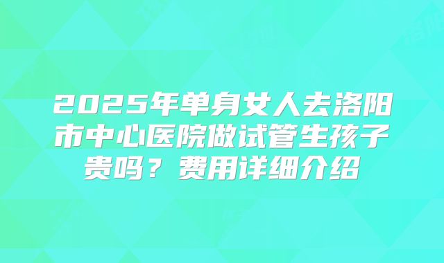 2025年单身女人去洛阳市中心医院做试管生孩子贵吗？费用详细介绍