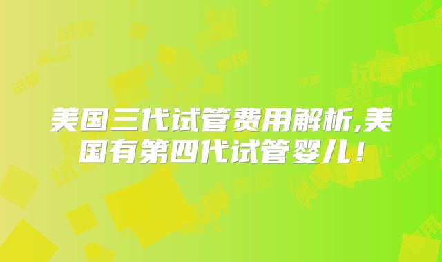 美国三代试管费用解析,美国有第四代试管婴儿！