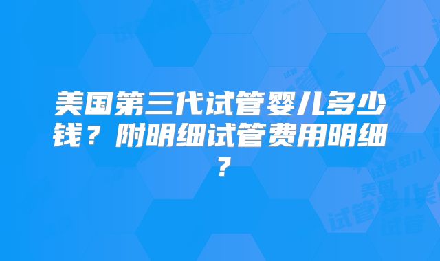 美国第三代试管婴儿多少钱?附明细试管费用明细?