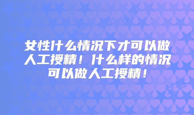 女性什么情况下才可以做人工授精！什么样的情况可以做人工授精！