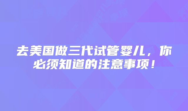 去美国做三代试管婴儿,你必须知道的注意事项!