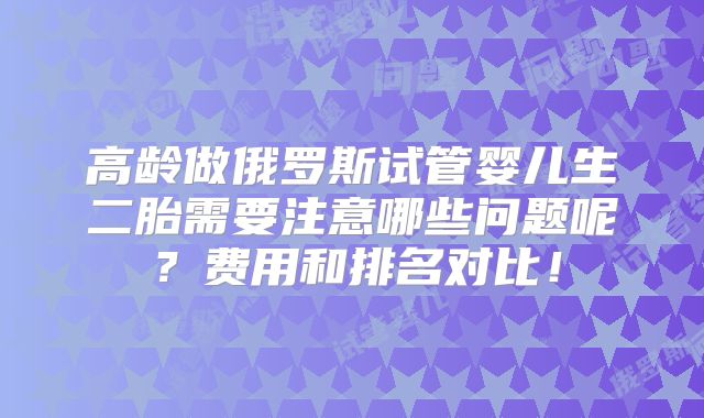 高龄做俄罗斯试管婴儿生二胎需要注意哪些问题呢？费用和排名对比！