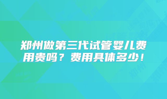 郑州做第三代试管婴儿费用贵吗？费用具体多少！