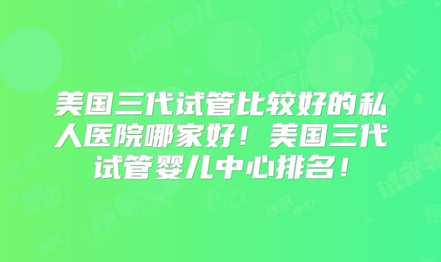 美国三代试管比较好的私人医院哪家好！美国三代试管婴儿中心排名！