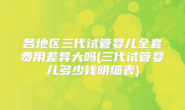 各地区三代试管婴儿全套费用差异大吗(三代试管婴儿多少钱明细表)