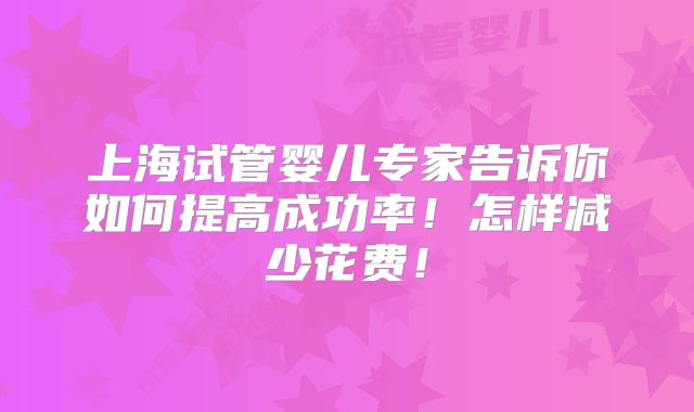 上海试管婴儿专家告诉你如何提高成功率！怎样减少花费！