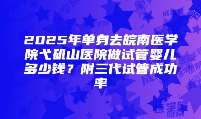 2025年单身去皖南医学院弋矶山医院做试管婴儿多少钱?附三代试管成功率